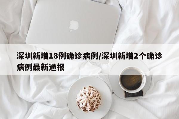 深圳新增18例确诊病例/深圳新增2个确诊病例最新通报