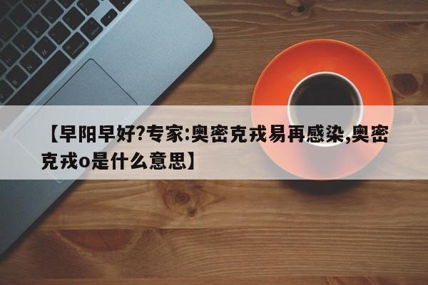 【早阳早好?专家:奥密克戎易再感染,奥密克戎o是什么意思】
