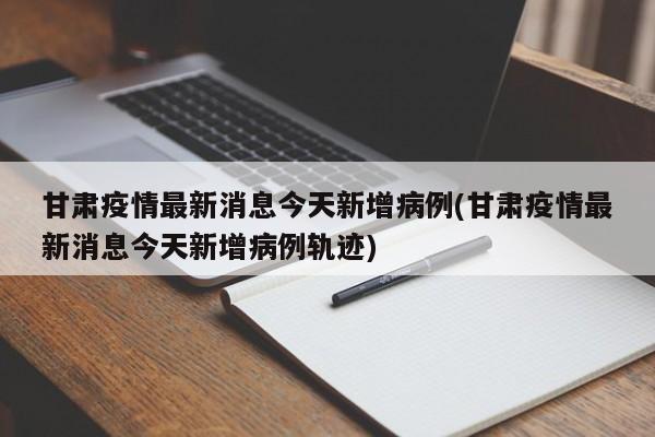 甘肃疫情最新消息今天新增病例(甘肃疫情最新消息今天新增病例轨迹)