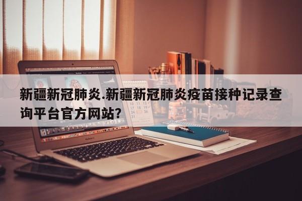 新疆新冠肺炎.新疆新冠肺炎疫苗接种记录查询平台官方网站?