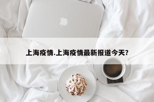 上海疫情.上海疫情最新报道今天?