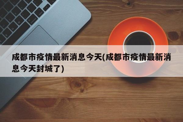 成都市疫情最新消息今天(成都市疫情最新消息今天封城了)
