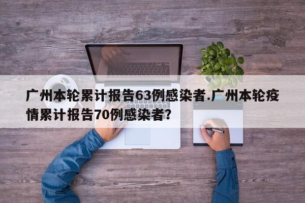 广州本轮累计报告63例感染者.广州本轮疫情累计报告70例感染者?