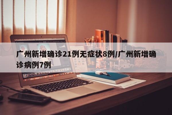 广州新增确诊21例无症状8例/广州新增确诊病例7例