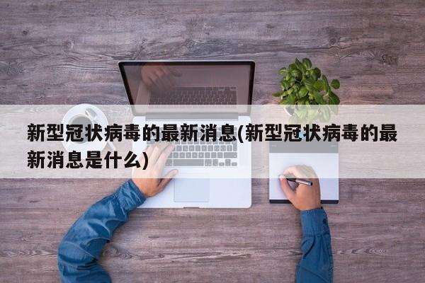 新型冠状病毒的最新消息(新型冠状病毒的最新消息是什么)