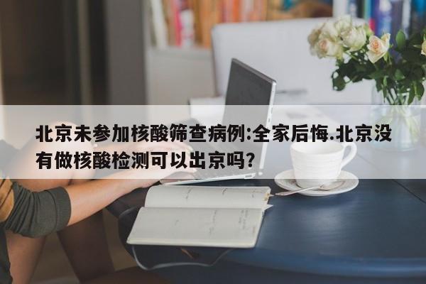 北京未参加核酸筛查病例:全家后悔.北京没有做核酸检测可以出京吗?