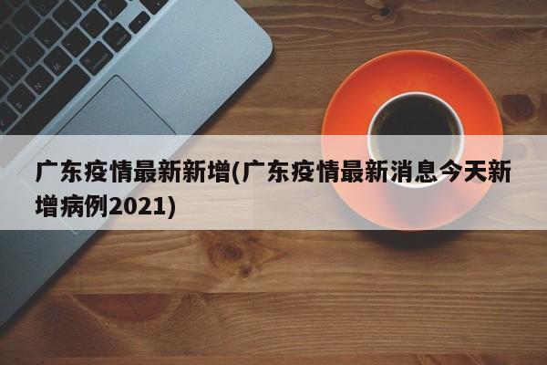 广东疫情最新新增(广东疫情最新消息今天新增病例2021)