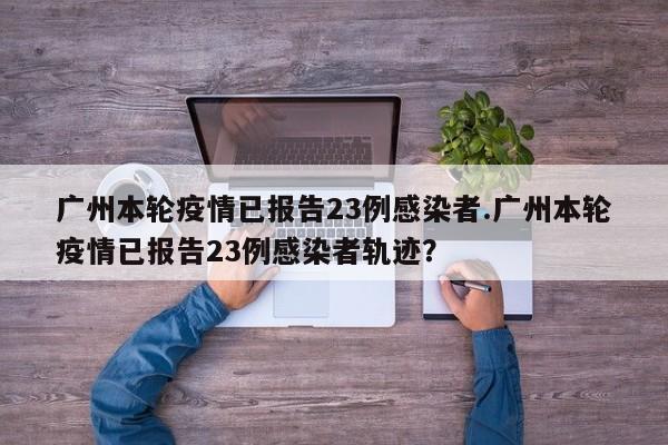 广州本轮疫情已报告23例感染者.广州本轮疫情已报告23例感染者轨迹?