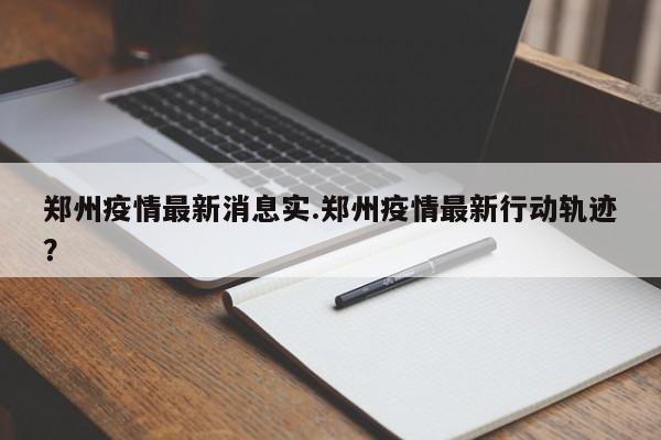郑州疫情最新消息实.郑州疫情最新行动轨迹?