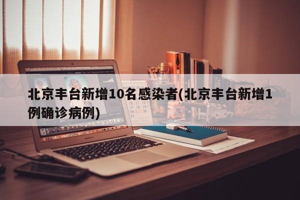 北京丰台新增10名感染者(北京丰台新增1例确诊病例)