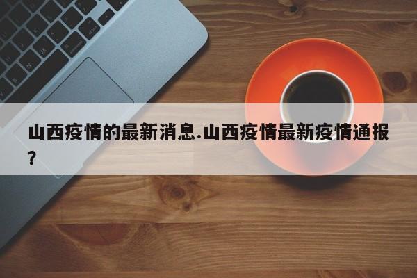 山西疫情的最新消息.山西疫情最新疫情通报?