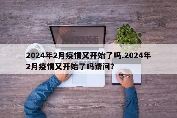 2024年2月疫情又开始了吗.2024年2月疫情又开始了吗请问?