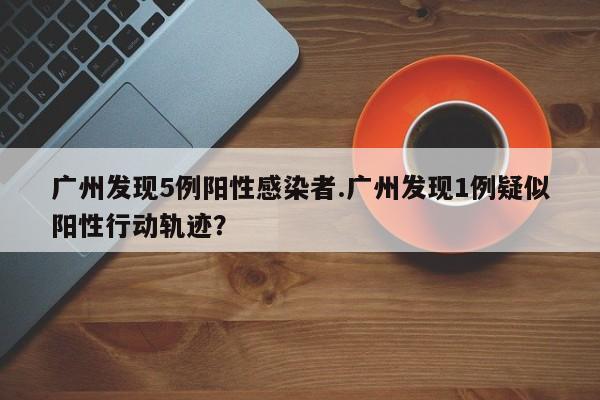 广州发现5例阳性感染者.广州发现1例疑似阳性行动轨迹?