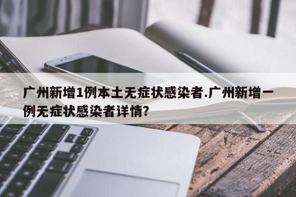 广州新增1例本土无症状感染者.广州新增一例无症状感染者详情?