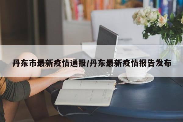 丹东市最新疫情通报/丹东最新疫情报告发布