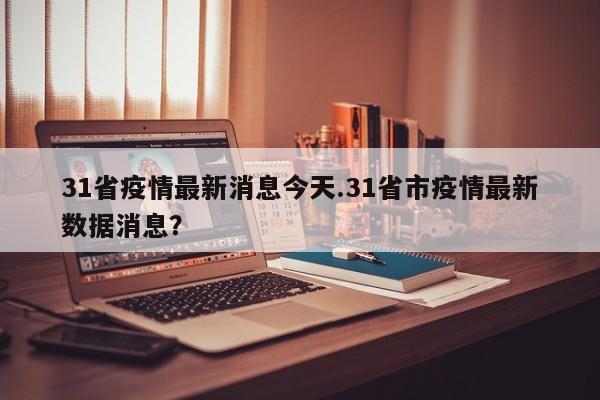 31省疫情最新消息今天.31省市疫情最新数据消息?