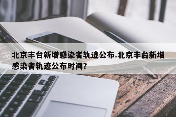 北京丰台新增感染者轨迹公布.北京丰台新增感染者轨迹公布时间?