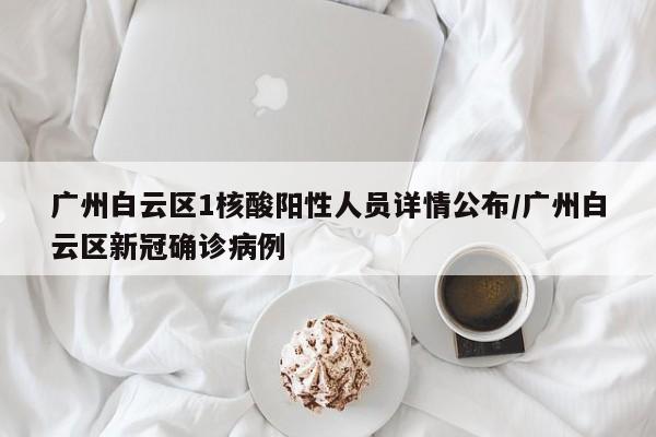 广州白云区1核酸阳性人员详情公布/广州白云区新冠确诊病例