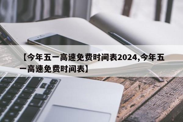 【今年五一高速免费时间表2024,今年五一高速免费时间表】