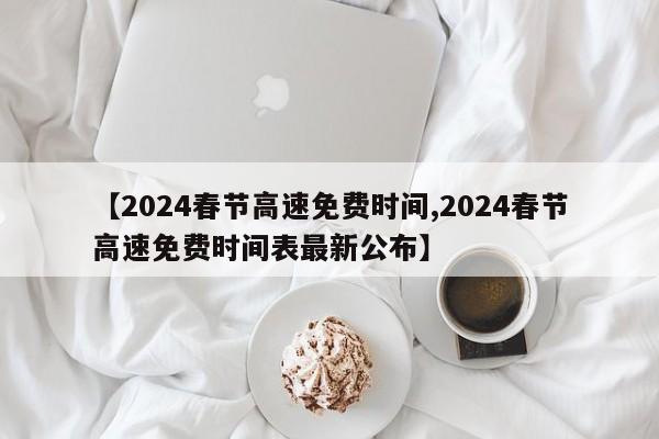 【2024春节高速免费时间,2024春节高速免费时间表最新公布】