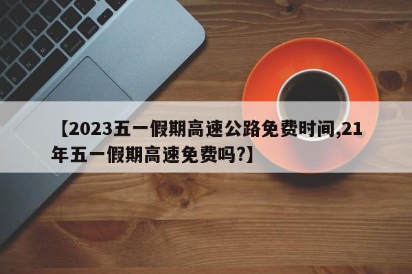 【2023五一假期高速公路免费时间,21年五一假期高速免费吗?】