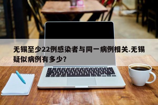 无锡至少22例感染者与同一病例相关.无锡疑似病例有多少?