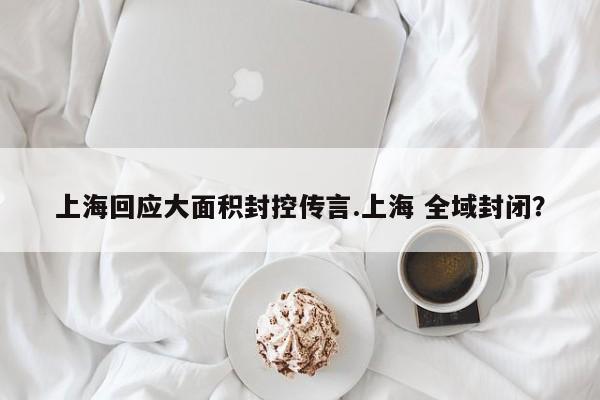 上海回应大面积封控传言.上海 全域封闭?
