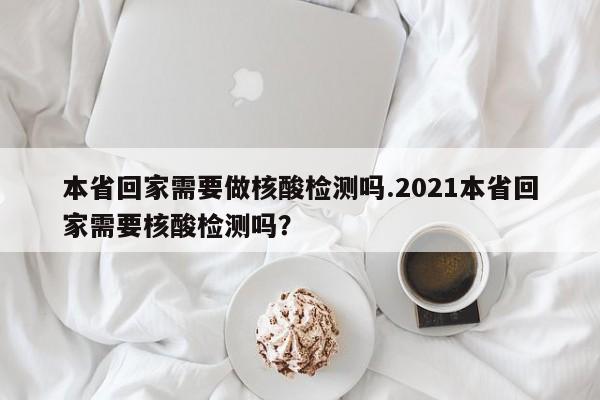本省回家需要做核酸检测吗.2021本省回家需要核酸检测吗?