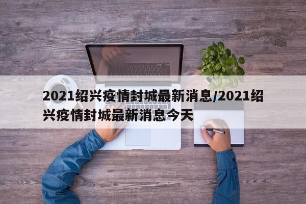 2021绍兴疫情封城最新消息/2021绍兴疫情封城最新消息今天