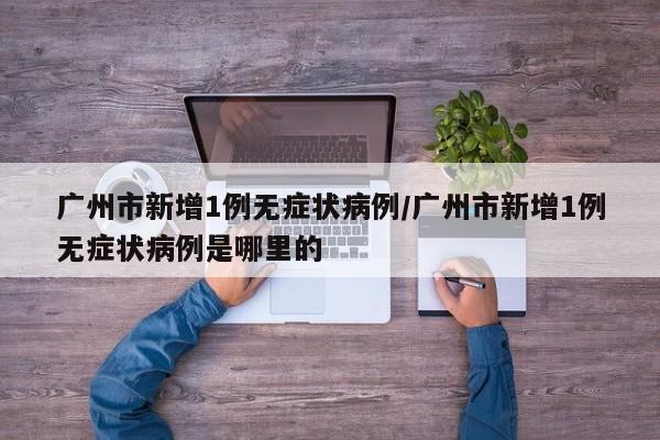 广州市新增1例无症状病例/广州市新增1例无症状病例是哪里的